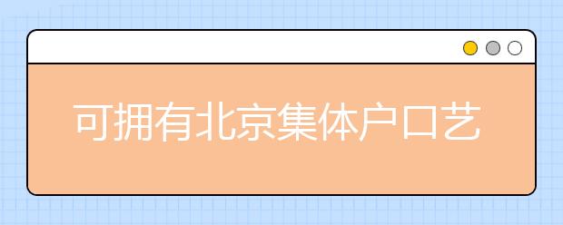 可擁有北京集體戶口藝術類學校說明，非京籍高考家長重點關注