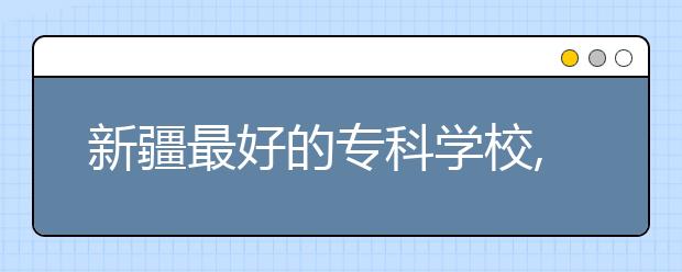 新疆最好的專科學校,2020年新疆?？茖W校排名前十名單公布