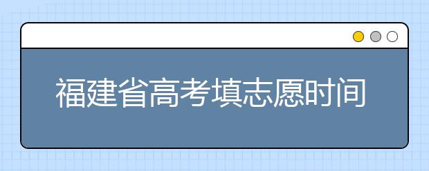 福建省高考填志愿時(shí)間是什么時(shí)候？為您整理福建省高考填報(bào)志愿時(shí)間以及招生辦法