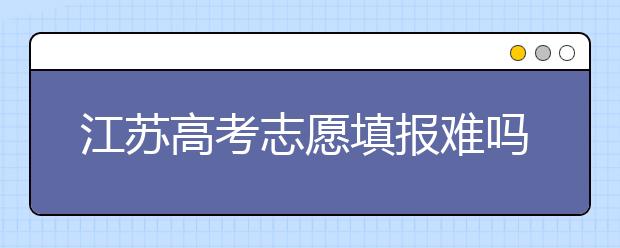 江蘇高考志愿填報難嗎？把握這幾點，志愿填報很容易！