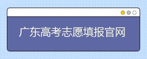 廣東高考志愿填報(bào)官網(wǎng)入口，廣東省有那些大學(xué)值得報(bào)考