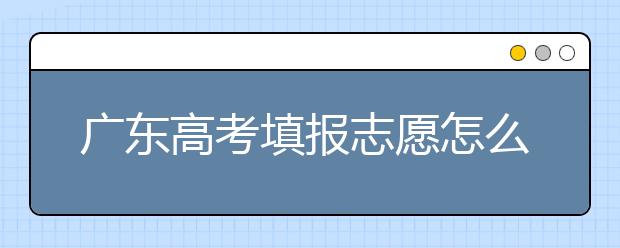 廣東高考填報(bào)志愿怎么填？各種志愿填報(bào)怎么填？