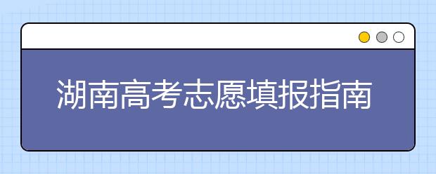 湖南高考志愿填報(bào)指南，志愿報(bào)考江湖秘籍在此！