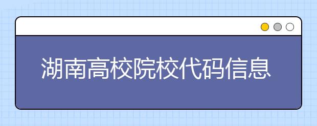 湖南高校院校代碼信息大合集！高考志愿照這樣填準(zhǔn)沒錯(cuò)