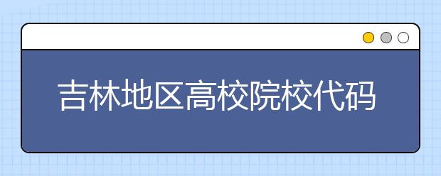 吉林地區(qū)高校院校代碼信息，吉林的考生注意啦