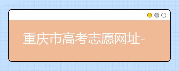 重慶市高考志愿網(wǎng)址-高考志愿填報(bào)技巧