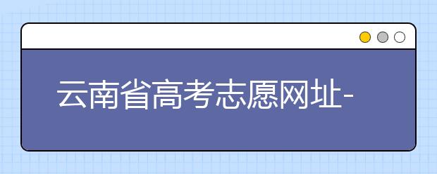 云南省高考志愿網(wǎng)址-如何進行志愿報考？