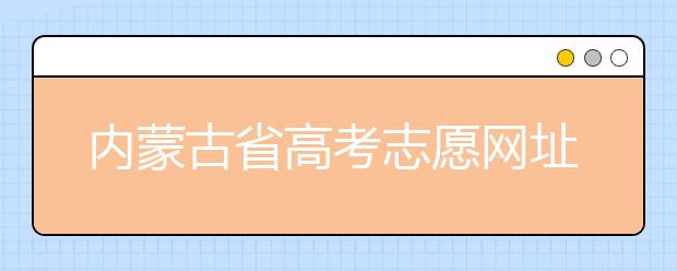 內(nèi)蒙古省高考志愿網(wǎng)址-高考志愿填報技巧注意這三點！