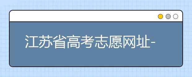 江蘇省高考志愿網(wǎng)址-江蘇省高考志愿填報技巧！