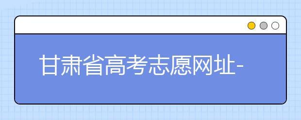 甘肅省高考志愿網(wǎng)址-甘肅省高考志愿四大填報(bào)技巧！