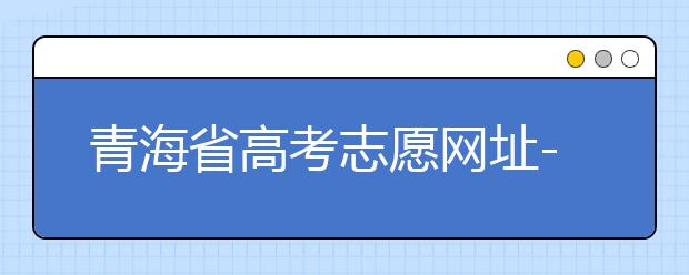 青海省高考志愿網(wǎng)址-青海省高考志愿四大填報技巧！