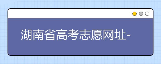 湖南省高考志愿網(wǎng)址-湖南省高考志愿填報(bào)技巧你掌握了嗎！