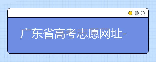 廣東省高考志愿網(wǎng)址-廣東省高考志愿填報(bào)技巧為您整理如下！