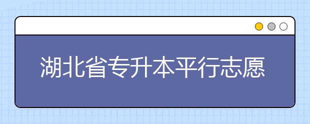 湖北省專升本平行志愿填報(bào)錄取規(guī)則，一文看懂！