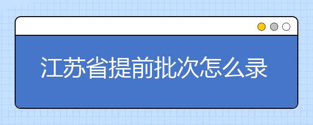 江蘇省提前批次怎么錄??？江蘇省提前批次填報時間