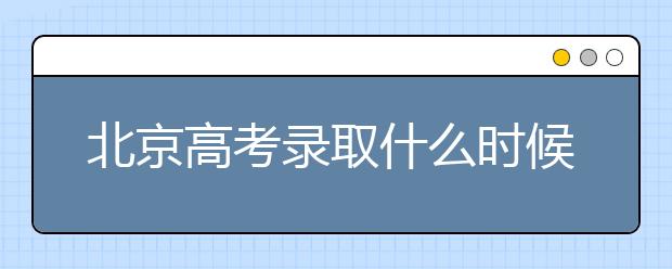 北京高考錄取什么時候出結果？北京錄取批次本科招生錄取設置