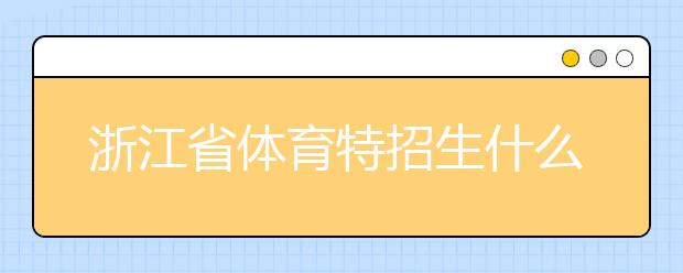 浙江省體育特招生什么時候填報志愿？填報志愿后錄取是什么時間？