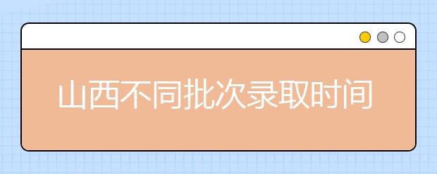 山西不同批次錄取時(shí)間是什么？2020山西高考錄取時(shí)間一覽表