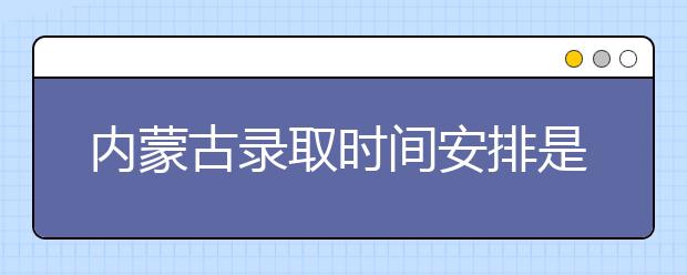 內(nèi)蒙古錄取時間安排是什么？不同批次錄取時間一覽表