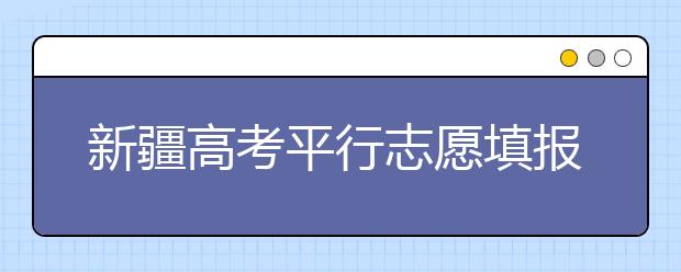 新疆高考平行志愿填報需要注意什么？高考體檢是什么意思？