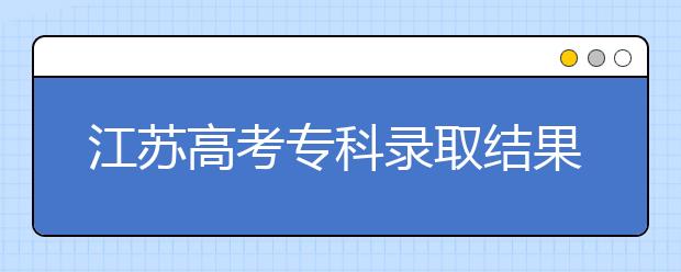 江蘇高考專科錄取結(jié)果公布時間是什么？一文看懂！