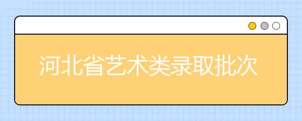 河北省藝術類錄取批次是如何設置的？藝術類考生填報志愿有哪些注意事項？