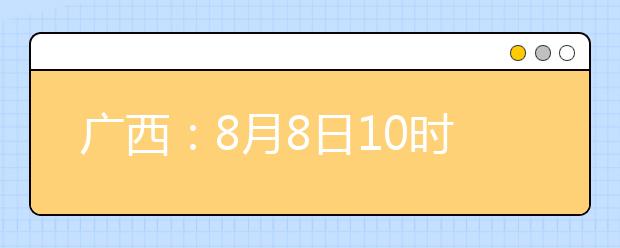 廣西：8月8日10時(shí)起考生可陸續(xù)查詢投檔、錄取信息