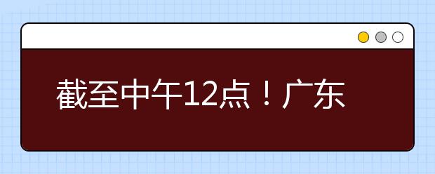 截至中午12點(diǎn)！廣東考生今天開始填報(bào)本科提前批征集志愿