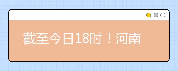 截至今日18時！河南本科提前批和國家專項共征集志愿1664個 ！