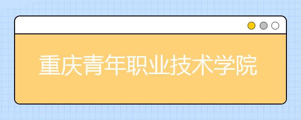 重慶青年職業(yè)技術(shù)學(xué)院：中職對(duì)口類征集志愿公告