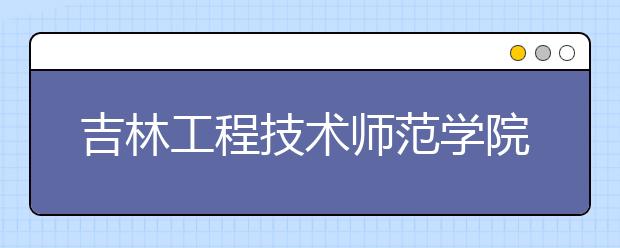 吉林工程技術師范學院：職業(yè)教育師資的搖籃