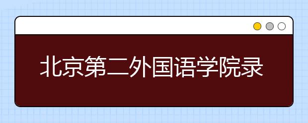 北京第二外國語學院錄取規(guī)則