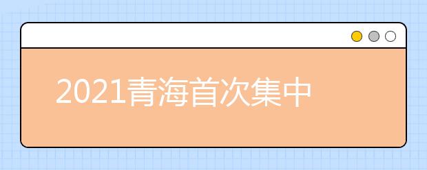 2021青海首次集中填報志愿時間：6月29日9：00-7月3日9：00