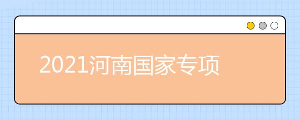 2021河南國家專項計劃批、本科一批、地方專項計劃批征集志愿